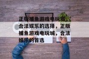 正版捕鱼游戏电玩城,合法娱乐的选择,正版捕鱼游戏电玩城,合法娱乐的首选 正版捕鱼游戏电玩城,合法娱乐的选择,正版捕鱼游戏电玩城,合法娱乐的首选