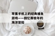 苹果手机上的经典捕鱼游戏——回忆那些年的海洋冒险