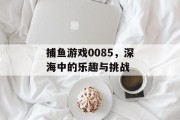 捕鱼游戏0085,深海中的乐趣与挑战 捕鱼游戏0085,深海中的乐趣与挑战