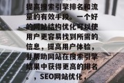 SEO网站结构优化是提高搜索引擎排名和流量的有效手段。一个好的网站结构优化可以使用户更容易找到所需的信息,提高用户体验,并帮助网站在搜索引擎结果中获得更高的排名。,SEO网站优化,提高排名的实用技巧 SEO网站结构优化是提高搜索引擎排名和流量的有效手段。一个好的网站结构优化可以使用户更容易找到所需的信息,提高用户体验,并帮助网站在搜索引擎结果中获得更高的排名。,SEO网站优化,提高排名的实用技巧