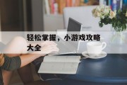 轻松掌握,小游戏攻略大全 轻松掌握,小游戏攻略大全