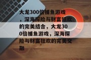 大龙300倍捕鱼游戏，深海探险与财富狂欢的完美结合，大龙300倍捕鱼游戏，深海探险与财富狂欢的完美交融