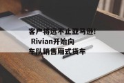 客户将远不止亚马逊! Rivian开始向车队销售厢式货车