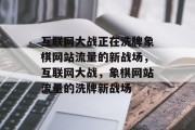 互联网大战正在洗牌象棋网站流量的新战场，互联网大战，象棋网站流量的洗牌新战场