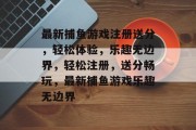 最新捕鱼游戏注册送分,轻松体验,乐趣无边界,轻松注册,送分畅玩,最新捕鱼游戏乐趣无边界 最新捕鱼游戏注册送分,轻松体验,乐趣无边界,轻松注册,送分畅玩,最新捕鱼游戏乐趣无边界