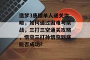 造梦3唐僧单人通关攻略,如何通过困难与挑战,三打三空通关攻略,悟空三打孙悟空到底能否成功? 造梦3唐僧单人通关攻略,如何通过困难与挑战,三打三空通关攻略,悟空三打孙悟空到底能否成功?