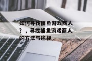如何寻找捕鱼游戏商人?,寻找捕鱼游戏商人的方法与途径 如何寻找捕鱼游戏商人?,寻找捕鱼游戏商人的方法与途径