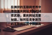在拥挤的互联网世界中寻找重庆网站流量的秘密武器,重庆网站流量秘籍,如何在竞争激烈的互联网环境中脱颖而出 在拥挤的互联网世界中寻找重庆网站流量的秘密武器,重庆网站流量秘籍,如何在竞争激烈的互联网环境中脱颖而出