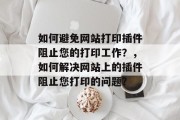 如何避免网站打印插件阻止您的打印工作?,如何解决网站上的插件阻止您打印的问题? 如何避免网站打印插件阻止您的打印工作?,如何解决网站上的插件阻止您打印的问题?