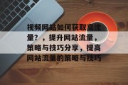 视频网站如何获取高流量？，提升网站流量，策略与技巧分享，提高网站流量的策略与技巧