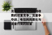 流量付费与电信网络收费的双重竞争，流量争夺战，电信网同质化与流量付费的较量