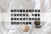 如何与捕鱼游戏玩家进行友好的交流,与捕鱼游戏玩家进行友好的交流的技巧与策略 如何与捕鱼游戏玩家进行友好的交流,与捕鱼游戏玩家进行友好的交流的技巧与策略