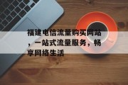 福建电信流量购买网站,一站式流量服务,畅享网络生活 福建电信流量购买网站,一站式流量服务,畅享网络生活