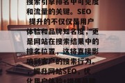 SEO 是提高网站在搜索引擎排名中可见度和流量的关键。SEO 提升的不仅仅是用户体验和品牌知名度,更是网站在搜索结果中的排名位置,这将直接影响到客户的搜索行为。,提升网站SEO,优化用户体验+增强品牌曝光度,转化率翻倍! SEO 是提高网站在搜索引擎排名中可见度和流量的关键。SEO 提升的不仅仅是用户体验和品牌知名度,更是网站在搜索结果中的排名位置,这将直接影响到客户的搜索行为。,提升网站SEO,优化用户体验+增强品牌曝光度,转化率翻倍!