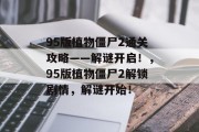 95版植物僵尸2通关攻略——解谜开启!,95版植物僵尸2解锁剧情,解谜开始! 95版植物僵尸2通关攻略——解谜开启!,95版植物僵尸2解锁剧情,解谜开始!