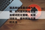 提高网站流量词提升策略,如何提升网站流量关键词优化策略,关键词优化,提升网站流量的方法 提高网站流量词提升策略,如何提升网站流量关键词优化策略,关键词优化,提升网站流量的方法