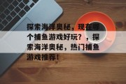 探索海洋奥秘,现在哪个捕鱼游戏好玩?,探索海洋奥秘,热门捕鱼游戏推荐! 探索海洋奥秘,现在哪个捕鱼游戏好玩?,探索海洋奥秘,热门捕鱼游戏推荐!