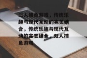 二人捕鱼游戏,传统乐趣与现代互动的完美结合,传统乐趣与现代互动的完美结合,双人捕鱼游戏 二人捕鱼游戏,传统乐趣与现代互动的完美结合,传统乐趣与现代互动的完美结合,双人捕鱼游戏