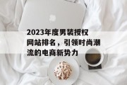2023年度男装授权网站排名,引领时尚潮流的电商新势力 2023年度男装授权网站排名,引领时尚潮流的电商新势力