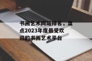 书画艺术网站排名,盘点2023年度最受欢迎的书画艺术平台 书画艺术网站排名,盘点2023年度最受欢迎的书画艺术平台