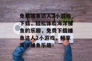 免费捕鱼达人2小游戏下载,轻松体验海洋捕鱼的乐趣,免费下载捕鱼达人2小游戏,畅享海洋捕鱼乐趣! 免费捕鱼达人2小游戏下载,轻松体验海洋捕鱼的乐趣,免费下载捕鱼达人2小游戏,畅享海洋捕鱼乐趣!