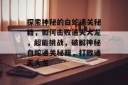 探索神秘的白蛇通关秘籍,如何击败通天大龙,超能挑战,破解神秘白蛇通关秘籍,打败通天大龙 探索神秘的白蛇通关秘籍,如何击败通天大龙,超能挑战,破解神秘白蛇通关秘籍,打败通天大龙