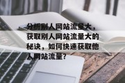 分析别人网站流量大,获取别人网站流量大的秘诀,如何快速获取他人网站流量? 分析别人网站流量大,获取别人网站流量大的秘诀,如何快速获取他人网站流量?