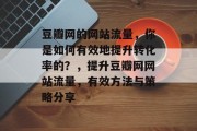 豆瓣网的网站流量,你是如何有效地提升转化率的?,提升豆瓣网网站流量,有效方法与策略分享 豆瓣网的网站流量,你是如何有效地提升转化率的?,提升豆瓣网网站流量,有效方法与策略分享