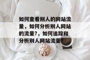 如何查看别人的网站流量,如何分析别人网站的流量?,如何追踪和分析别人网站流量? 如何查看别人的网站流量,如何分析别人网站的流量?,如何追踪和分析别人网站流量?