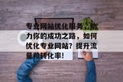 专业网站优化服务,助力你的成功之路,如何优化专业网站?提升流量和转化率! 专业网站优化服务,助力你的成功之路,如何优化专业网站?提升流量和转化率!