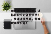 即将通关套路攻略,让你轻松应对各种挑战!,快速通关策略,游戏攻略大公开! 即将通关套路攻略,让你轻松应对各种挑战!,快速通关策略,游戏攻略大公开!