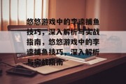 悠悠游戏中的李逵捕鱼技巧,深入解析与实战指南,悠悠游戏中的李逵捕鱼技巧,深入解析与实战指南 悠悠游戏中的李逵捕鱼技巧,深入解析与实战指南,悠悠游戏中的李逵捕鱼技巧,深入解析与实战指南
