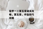 指甲一二第五章通关攻略,第五章,手指技巧攻略 指甲一二第五章通关攻略,第五章,手指技巧攻略