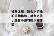 捕鱼之旅，融合小游戏的乐趣体验，捕鱼之旅，融合小游戏的乐趣体验