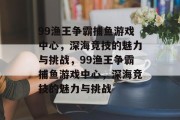 99渔王争霸捕鱼游戏中心,深海竞技的魅力与挑战,99渔王争霸捕鱼游戏中心,深海竞技的魅力与挑战 99渔王争霸捕鱼游戏中心,深海竞技的魅力与挑战,99渔王争霸捕鱼游戏中心,深海竞技的魅力与挑战
