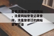 查看流量登录过的网站,流量网站登录记录查询,流量登录过的网站查询记录 查看流量登录过的网站,流量网站登录记录查询,流量登录过的网站查询记录