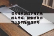 探索捕鱼游戏下分的乐趣与策略，探索捕鱼游戏下分的乐趣与策略