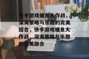 快手游戏捕鱼大作战,深海策略与乐趣的完美结合,快手游戏捕鱼大作战,深海策略与乐趣的完美融合 快手游戏捕鱼大作战,深海策略与乐趣的完美结合,快手游戏捕鱼大作战,深海策略与乐趣的完美融合