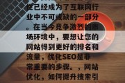 SEO优化网站的必要性已经成为了互联网行业中不可或缺的一部分。在当今竞争激烈的市场环境中,要想让您的网站得到更好的排名和流量,优化SEO是非常重要的步骤。,网站优化,如何提升搜索引擎排名和流量? SEO优化网站的必要性已经成为了互联网行业中不可或缺的一部分。在当今竞争激烈的市场环境中,要想让您的网站得到更好的排名和流量,优化SEO是非常重要的步骤。,网站优化,如何提升搜索引擎排名和流量?