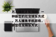 万人捕鱼手机游戏,一种新型的社交娱乐方式,万人捕鱼手机游戏,新型社交娱乐方式 万人捕鱼手机游戏,一种新型的社交娱乐方式,万人捕鱼手机游戏,新型社交娱乐方式