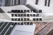 海底捕鱼游戏下载,探索海洋的乐趣与挑战,海底捕鱼游戏,探索海洋的乐趣与挑战 海底捕鱼游戏下载,探索海洋的乐趣与挑战,海底捕鱼游戏,探索海洋的乐趣与挑战