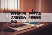 黄帝陵攻略，探寻华夏文明的源头，领略历史沧桑
