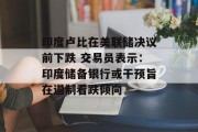 印度卢比在美联储决议前下跌 交易员表示:印度储备银行或干预旨在遏制看跌倾向 印度卢比在美联储决议前下跌 交易员表示:印度储备银行或干预旨在遏制看跌倾向