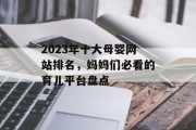 2023年十大母婴网站排名,妈妈们必看的育儿平台盘点 2023年十大母婴网站排名,妈妈们必看的育儿平台盘点