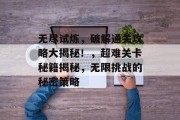 无尽试炼,破解通关攻略大揭秘!,超难关卡秘籍揭秘,无限挑战的秘密策略 无尽试炼,破解通关攻略大揭秘!,超难关卡秘籍揭秘,无限挑战的秘密策略