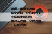 潮爆三国通关攻略，攻略全攻略，让你的过关之路越走越轻松！，三国战斗攻略，全程攻略，轻松过关！