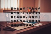 分析抖音热门平台快手和小红书的流量特征及其影响因素,抖音热门平台与快手流量特征及影响因素比较分析 分析抖音热门平台快手和小红书的流量特征及其影响因素,抖音热门平台与快手流量特征及影响因素比较分析