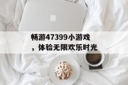 畅游47399小游戏,体验无限欢乐时光 畅游47399小游戏,体验无限欢乐时光