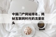 中国门户网站排名,揭秘互联网时代的流量巨头 中国门户网站排名,揭秘互联网时代的流量巨头