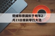 德媒称德国拟于明年2月23日提前举行大选 德媒称德国拟于明年2月23日提前举行大选